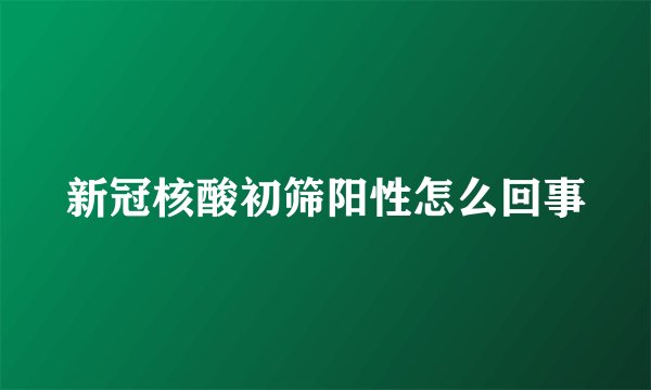 新冠核酸初筛阳性怎么回事