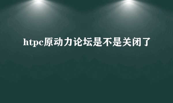 htpc原动力论坛是不是关闭了