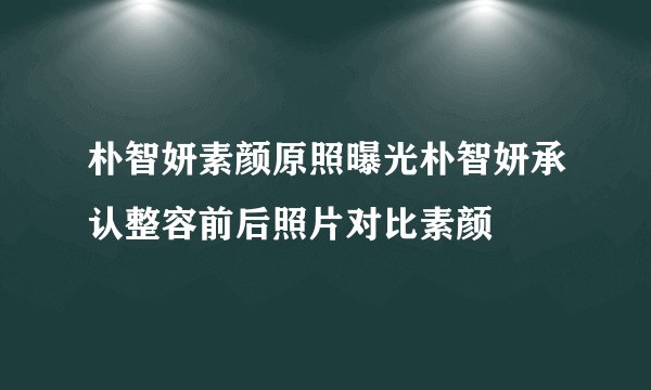 朴智妍素颜原照曝光朴智妍承认整容前后照片对比素颜
