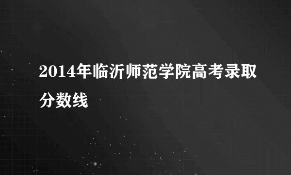 2014年临沂师范学院高考录取分数线