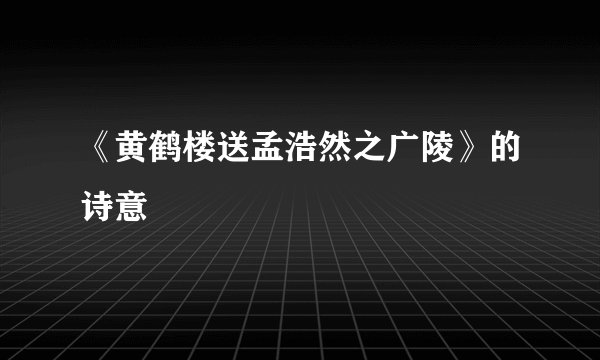 《黄鹤楼送孟浩然之广陵》的诗意