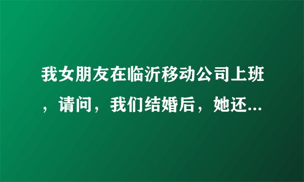 我女朋友在临沂移动公司上班，请问，我们结婚后，她还可以在那里上班么？