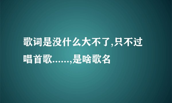 歌词是没什么大不了,只不过唱首歌......,是啥歌名