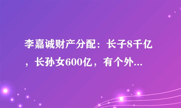 李嘉诚财产分配：长子8千亿，长孙女600亿，有个外人也分了几百亿