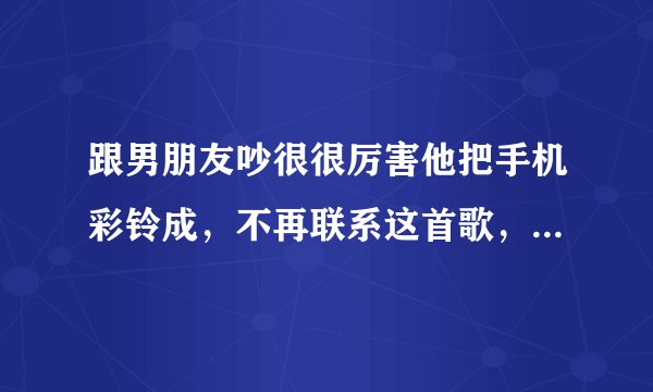 跟男朋友吵很很厉害他把手机彩铃成，不再联系这首歌，他是什么意思？是还想跟我在一起还是就这样散了