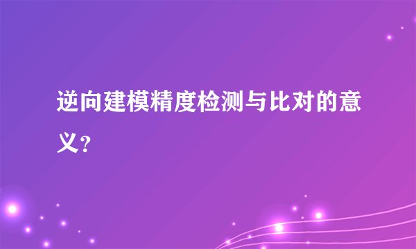 逆向建模精度检测与比对的意义？