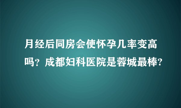月经后同房会使怀孕几率变高吗?成都妇科医院是蓉城最棒?
