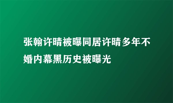 张翰许晴被曝同居许晴多年不婚内幕黑历史被曝光