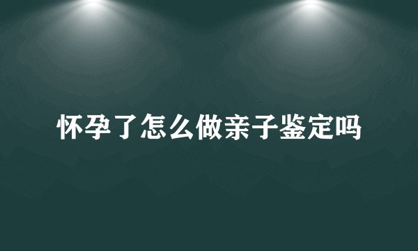 怀孕了怎么做亲子鉴定吗