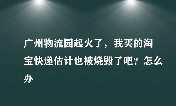 广州物流园起火了，我买的淘宝快递估计也被烧毁了吧？怎么办