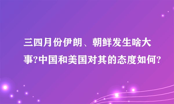 三四月份伊朗、朝鲜发生啥大事?中国和美国对其的态度如何?