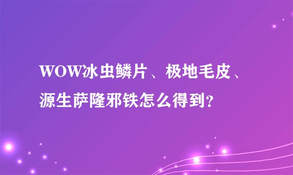 WOW冰虫鳞片、极地毛皮、源生萨隆邪铁怎么得到？