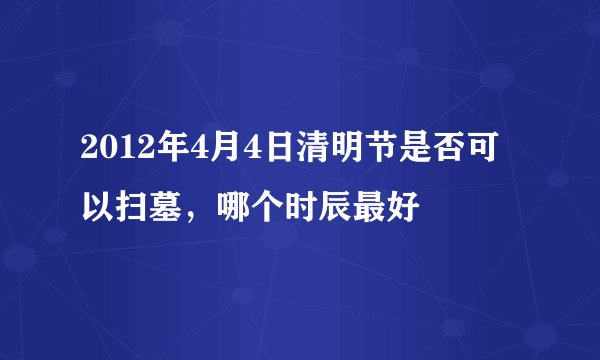 2012年4月4日清明节是否可以扫墓，哪个时辰最好