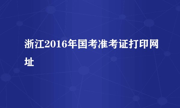 浙江2016年国考准考证打印网址