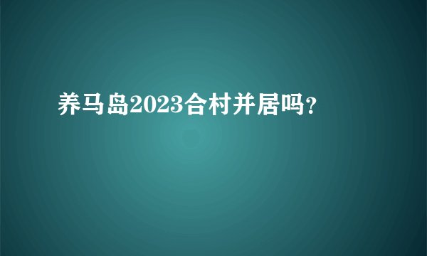 养马岛2023合村并居吗？