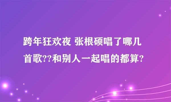 跨年狂欢夜 张根硕唱了哪几首歌??和别人一起唱的都算?