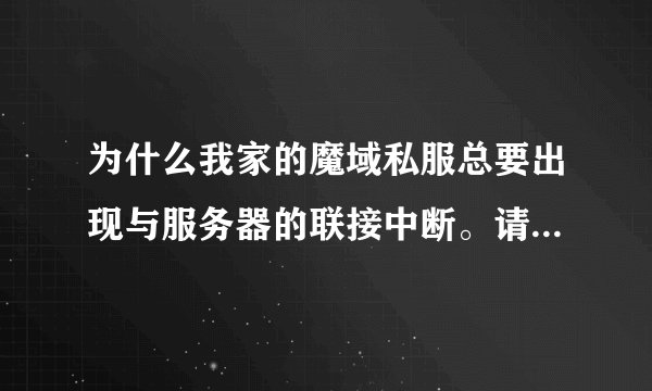 为什么我家的魔域私服总要出现与服务器的联接中断。请重新登录服务器。不管是什么私服都是这样