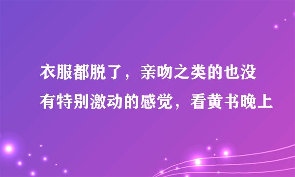 衣服都脱了，亲吻之类的也没有特别激动的感觉，看黄书晚上