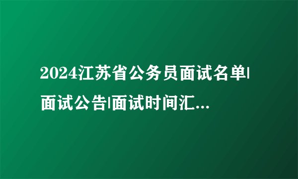 2024江苏省公务员面试名单|面试公告|面试时间汇总（各地市）