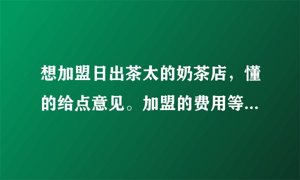 想加盟日出茶太的奶茶店，懂的给点意见。加盟的费用等等一切。