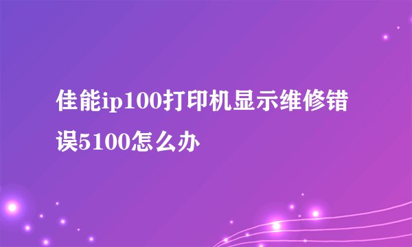 佳能ip100打印机显示维修错误5100怎么办