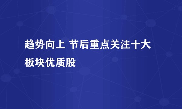 趋势向上 节后重点关注十大板块优质股