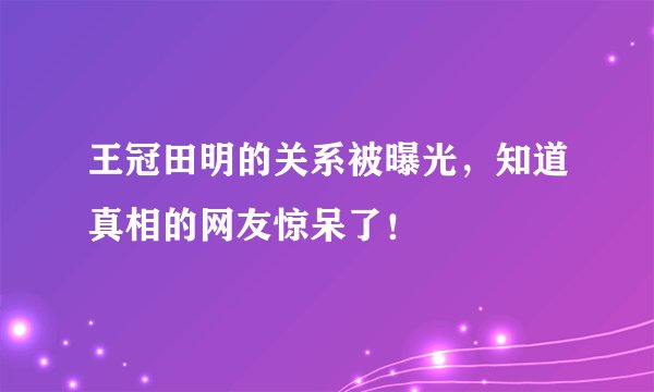 王冠田明的关系被曝光，知道真相的网友惊呆了！
