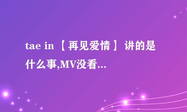 tae in 【再见爱情】 讲的是什么事,MV没看懂,什么意思呢?