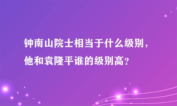 钟南山院士相当于什么级别，他和袁隆平谁的级别高？