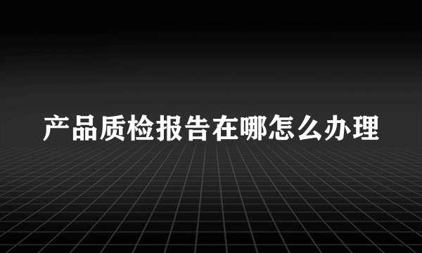 产品质检报告在哪怎么办理