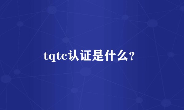 tqtc认证是什么？