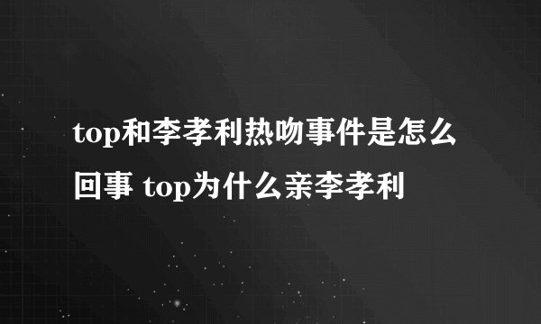 top和李孝利热吻事件是怎么回事 top为什么亲李孝利
