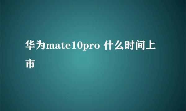 华为mate10pro 什么时间上市
