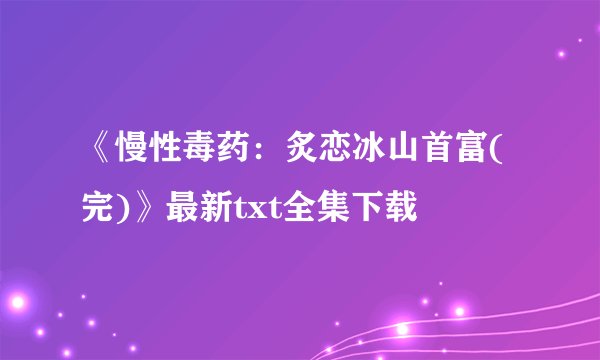《慢性毒药：炙恋冰山首富(完)》最新txt全集下载