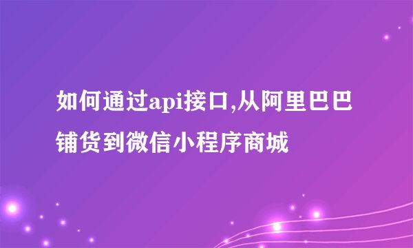 如何通过api接口,从阿里巴巴铺货到微信小程序商城
