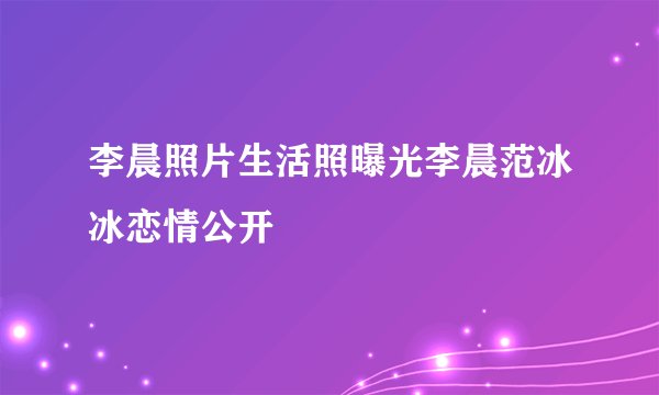 李晨照片生活照曝光李晨范冰冰恋情公开