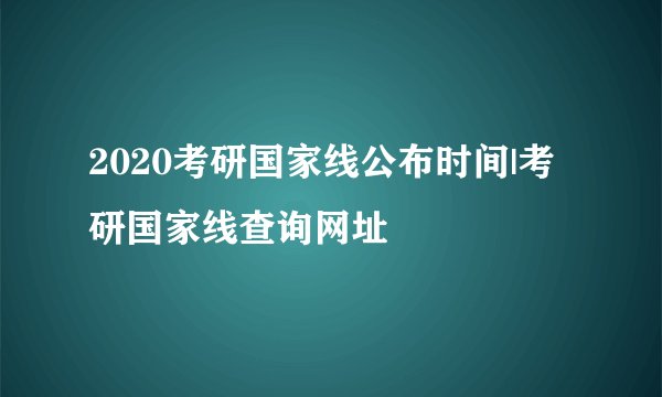 2020考研国家线公布时间|考研国家线查询网址