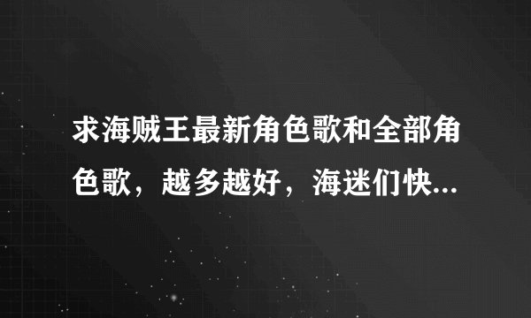 求海贼王最新角色歌和全部角色歌，越多越好，海迷们快来帮帮偶啊！