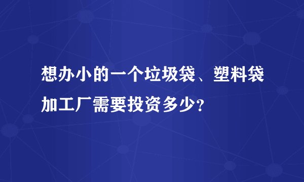 想办小的一个垃圾袋、塑料袋加工厂需要投资多少？