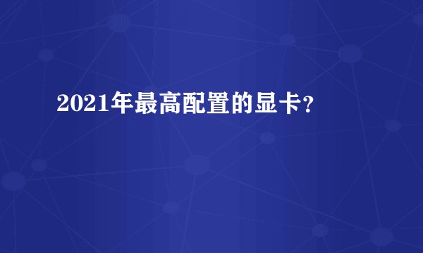 2021年最高配置的显卡？