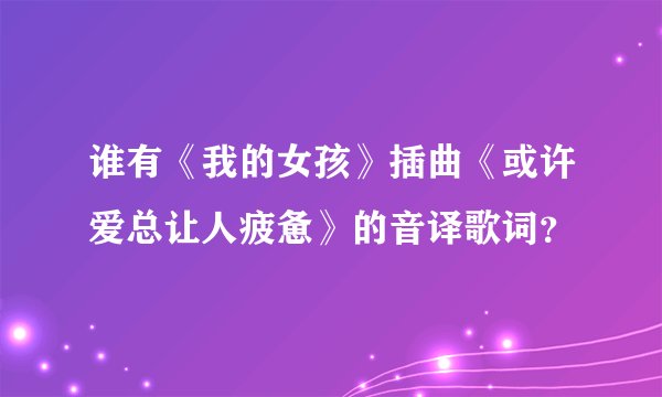 谁有《我的女孩》插曲《或许爱总让人疲惫》的音译歌词？