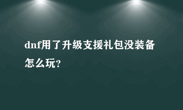 dnf用了升级支援礼包没装备怎么玩？