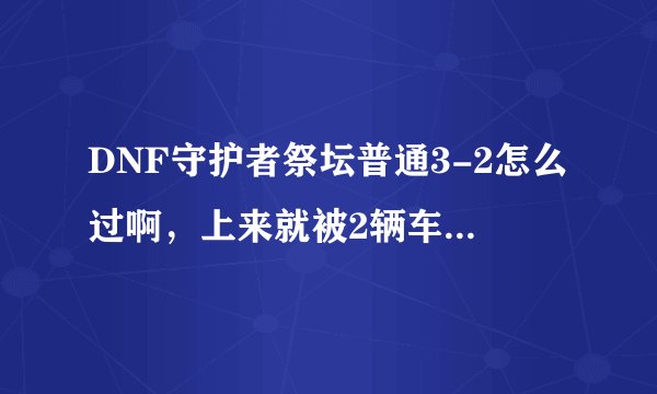 DNF守护者祭坛普通3-2怎么过啊，上来就被2辆车碾压死了有木有啊，我可以看了不少攻略感觉还是不给力啊，