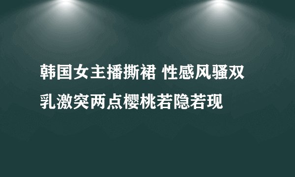 韩国女主播撕裙 性感风骚双乳激突两点樱桃若隐若现