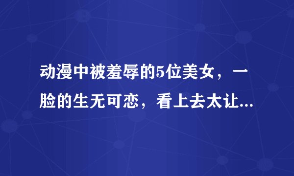 动漫中被羞辱的5位美女，一脸的生无可恋，看上去太让人心疼了！