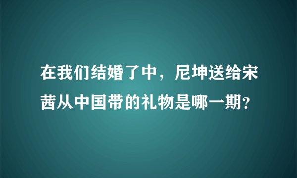 在我们结婚了中，尼坤送给宋茜从中国带的礼物是哪一期？