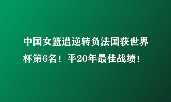 中国女篮遭逆转负法国获世界杯第6名！平20年最佳战绩！