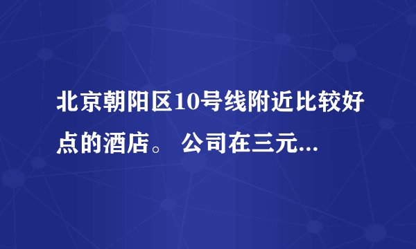 北京朝阳区10号线附近比较好点的酒店。 公司在三元桥，500元左右，干净舒适的有哪些酒店？