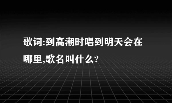 歌词:到高潮时唱到明天会在哪里,歌名叫什么?
