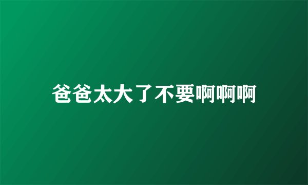 爸爸太大了不要啊啊啊